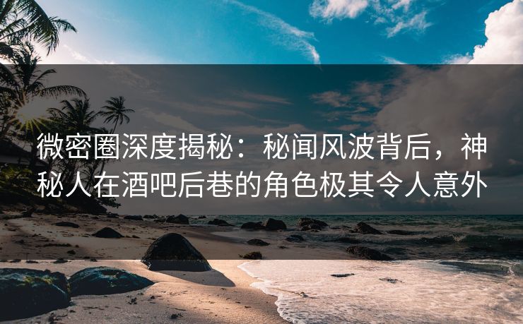 微密圈深度揭秘：秘闻风波背后，神秘人在酒吧后巷的角色极其令人意外