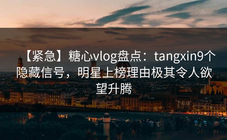 【紧急】糖心vlog盘点：tangxin9个隐藏信号，明星上榜理由极其令人欲望升腾