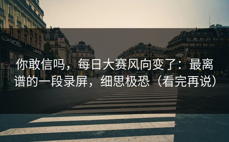 你敢信吗，每日大赛风向变了：最离谱的一段录屏，细思极恐（看完再说）
