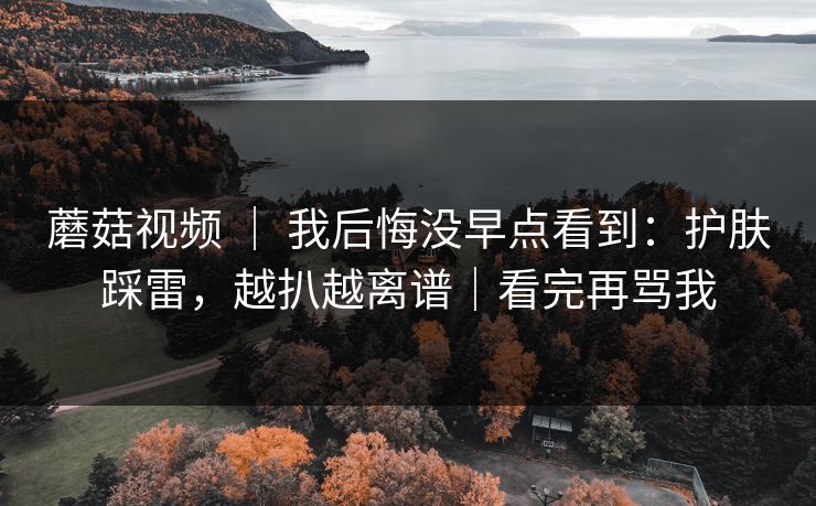 蘑菇视频 ｜ 我后悔没早点看到：护肤踩雷，越扒越离谱｜看完再骂我