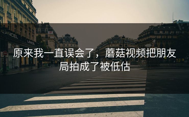 原来我一直误会了，蘑菇视频把朋友局拍成了被低估