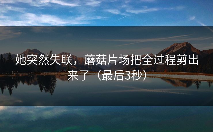 她突然失联，蘑菇片场把全过程剪出来了（最后3秒）