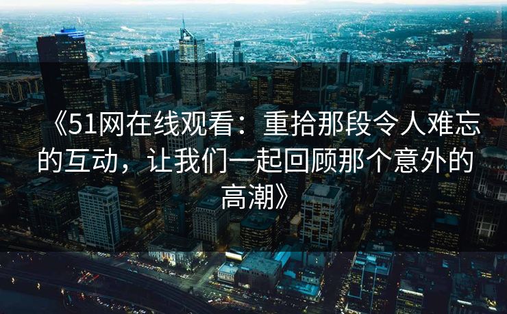 《51网在线观看：重拾那段令人难忘的互动，让我们一起回顾那个意外的高潮》