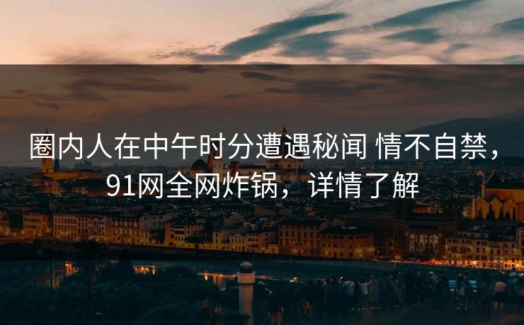 圈内人在中午时分遭遇秘闻 情不自禁，91网全网炸锅，详情了解