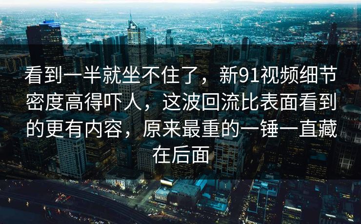 看到一半就坐不住了，新91视频细节密度高得吓人，这波回流比表面看到的更有内容，原来最重的一锤一直藏在后面