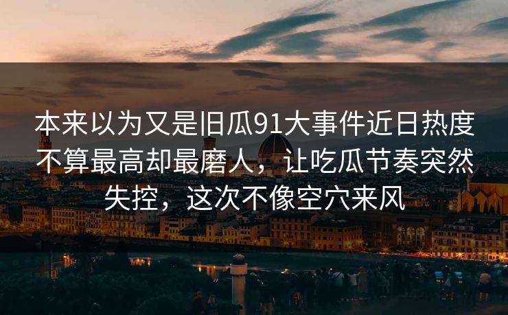 本来以为又是旧瓜91大事件近日热度不算最高却最磨人，让吃瓜节奏突然失控，这次不像空穴来风
