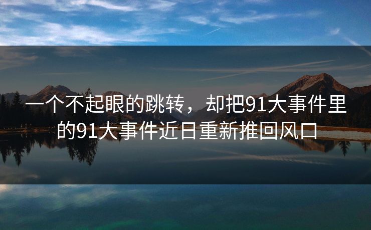 一个不起眼的跳转，却把91大事件里的91大事件近日重新推回风口